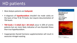 • Most dialysis patients are Euthyroid.
• A diagnosis of hypothyroidism shouldn’t be made solely on
the basis of low T3 & T4 levels, but require documentation of
TSH levels.
• TSH levels > 5 mIU/L but < 20 mIU/L occur in 20% of uremic
patients but are more likely indicative of non-thyroidal illness
than true hypothyroidism.
• Inappropriate thyroid hormone supplementation will result in
excessive nitrogen wasting.
HD patients
 