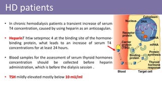 • In chronic hemodialysis patients a transient increase of serum
T4 concentration, caused by using heparin as an anticoagulan.
• Heparin setepmochtiwT 4 at the binding site of the hormone-
binding protein, what leads to an increase of serum T4
concentrations for at least 24 hours.
• Blood samples for the assessment of serum thyroid hormones
concentration should be collected before heparin
administration, which is before the dialysis session .
• TSH mildly elevated mostly below 10 mU/ml
HD patients
 