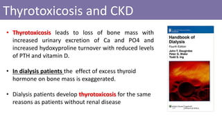 • Thyrotoxicosis leads to loss of bone mass with
increased urinary excretion of Ca and PO4 and
increased hydoxyproline turnover with reduced levels
of PTH and vitamin D.
• In dialysis patients the effect of excess thyroid
hormone on bone mass is exaggerated.
• Dialysis patients develop thyrotoxicosis for the same
reasons as patients without renal disease
Thyrotoxicosis and CKD
 