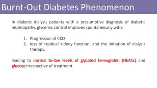 Burnt-Out Diabetes Phenomenon
In diabetic dialysis patients with a presumptive diagnosis of diabetic
nephropathy, glycemic control improves spontaneously with:
1. Progression of CKD
2. loss of residual kidney function, and the initiation of dialysis
therapy.
leading to normal to-low levels of glycated hemoglobin (HbA1c) and
glucose irrespective of treatment.
 