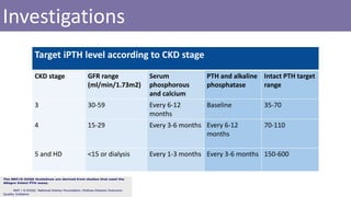Investigations
Target iPTH level according to CKD stage
Intact PTH target
range
PTH and alkaline
phosphatase
Serum
phosphorous
and calcium
GFR range
(ml/min/1.73m2)
CKD stage
35-70BaselineEvery 6-12
months
30-593
70-110Every 6-12
months
Every 3-6 months15-294
150-600Every 3-6 monthsEvery 1-3 months<15 or dialysis5 and HD
 
