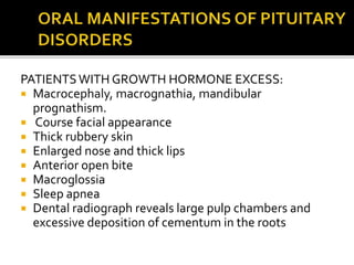 PATIENTSWITH GROWTH HORMONE EXCESS:
 Macrocephaly, macrognathia, mandibular
prognathism.
 Course facial appearance
 Thick rubbery skin
 Enlarged nose and thick lips
 Anterior open bite
 Macroglossia
 Sleep apnea
 Dental radiograph reveals large pulp chambers and
excessive deposition of cementum in the roots
 