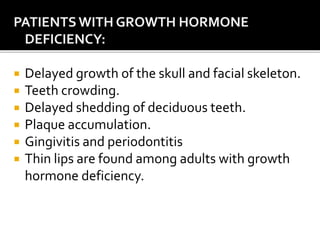 PATIENTSWITH GROWTH HORMONE
DEFICIENCY:
 Delayed growth of the skull and facial skeleton.
 Teeth crowding.
 Delayed shedding of deciduous teeth.
 Plaque accumulation.
 Gingivitis and periodontitis
 Thin lips are found among adults with growth
hormone deficiency.
 