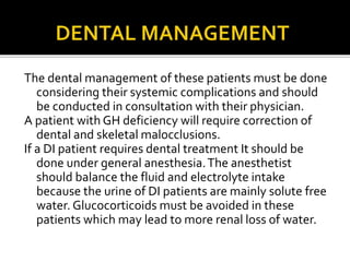The dental management of these patients must be done
considering their systemic complications and should
be conducted in consultation with their physician.
A patient with GH deficiency will require correction of
dental and skeletal malocclusions.
If a DI patient requires dental treatment It should be
done under general anesthesia.The anesthetist
should balance the fluid and electrolyte intake
because the urine of DI patients are mainly solute free
water. Glucocorticoids must be avoided in these
patients which may lead to more renal loss of water.
 