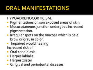 HYPOADRENOCORTICISM:
 Pigmentations on sun exposed areas of skin
 Mucocutaneous junction undergoes increased
pigmentation.
 Irregular spots on the mucosa which is pale
brow or grey in color.
 Impaired would healing
Increased risk of
 Oral candidiasis
 Herpes labialis
 Herpes zoster
 Gingival and periodontal diseases
 