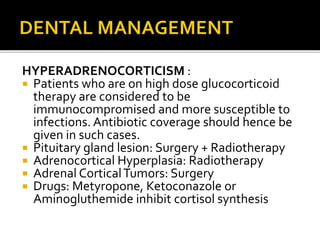 HYPERADRENOCORTICISM :
 Patients who are on high dose glucocorticoid
therapy are considered to be
immunocompromised and more susceptible to
infections. Antibiotic coverage should hence be
given in such cases.
 Pituitary gland lesion: Surgery + Radiotherapy
 Adrenocortical Hyperplasia: Radiotherapy
 Adrenal CorticalTumors: Surgery
 Drugs: Metyropone, Ketoconazole or
Aminogluthemide inhibit cortisol synthesis
 