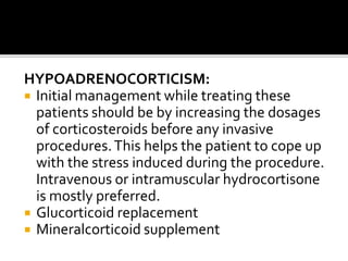 HYPOADRENOCORTICISM:
 Initial management while treating these
patients should be by increasing the dosages
of corticosteroids before any invasive
procedures.This helps the patient to cope up
with the stress induced during the procedure.
Intravenous or intramuscular hydrocortisone
is mostly preferred.
 Glucorticoid replacement
 Mineralcorticoid supplement
 