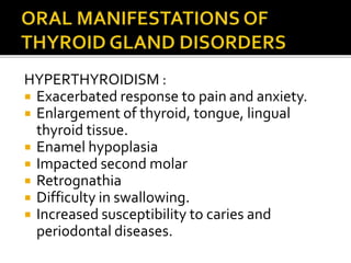 HYPERTHYROIDISM :
 Exacerbated response to pain and anxiety.
 Enlargement of thyroid, tongue, lingual
thyroid tissue.
 Enamel hypoplasia
 Impacted second molar
 Retrognathia
 Difficulty in swallowing.
 Increased susceptibility to caries and
periodontal diseases.
 