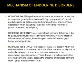  HORMONE EXCESS: syndromes of hormone excess can be caused due
to neoplastic growth of endocrine cells (e.g.: overgrowth of cortisol
producing adrenal cells causingCushing's syndrome) or autoimmune
disorders in which activating antibodies mimic tropic hormones. (
graves disease of thyroid gland).
 HORMONE DEFICIENCY: most examples of hormone deficiency is due
to glandular destruction caused by autoimmunity, surgery, infection,
inflammation, infarction, hemorrhage or tumor infiltration. (e.g.:
hashimoto’s thyroiditis)
 HORMONE RESISTANCE : this happens in very rare cases in which the
endocrine gland is resistant to the action of the hormone usually due to
molecular defects in hormone receptors or molecules in the
downstream signaling pathway.These disorders are characterized by
defective hormone actions despite the presence of increased hormone
levels. (e.g.: androgen resistance)
 