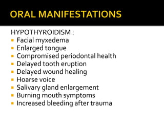 HYPOTHYROIDISM :
 Facial myxedema
 Enlarged tongue
 Compromised periodontal health
 Delayed tooth eruption
 Delayed wound healing
 Hoarse voice
 Salivary gland enlargement
 Burning mouth symptoms
 Increased bleeding after trauma
 