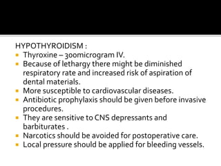 HYPOTHYROIDISM :
 Thyroxine – 300microgram IV.
 Because of lethargy there might be diminished
respiratory rate and increased risk of aspiration of
dental materials.
 More susceptible to cardiovascular diseases.
 Antibiotic prophylaxis should be given before invasive
procedures.
 They are sensitive to CNS depressants and
barbiturates .
 Narcotics should be avoided for postoperative care.
 Local pressure should be applied for bleeding vessels.
 