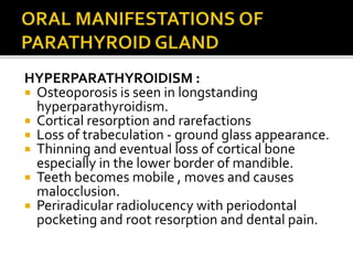 HYPERPARATHYROIDISM :
 Osteoporosis is seen in longstanding
hyperparathyroidism.
 Cortical resorption and rarefactions
 Loss of trabeculation - ground glass appearance.
 Thinning and eventual loss of cortical bone
especially in the lower border of mandible.
 Teeth becomes mobile , moves and causes
malocclusion.
 Periradicular radiolucency with periodontal
pocketing and root resorption and dental pain.
 