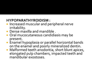 HYPOPARATHYROIDISM :
 Increased muscular and peripheral nerve
irritability.
 Dense maxilla and mandible .
 Oral mucocutaneous candidiasis may be
present.
 Enamel hypoplasia or parallel horizontal bands
on the enamel and poorly mineralized dentin.
 Malformed teeth anodontia, short blunt apices,
elongated pulp chambers, impacted teeth and
mandibular exostoses.
 
