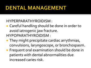HYPERPARATHYROIDISM :
 Careful handling should be done in order to
avoid iatrogenic jaw fracture.
HYPOPARATHYROIDISM :
 They might precipitate cardiac arrythmias,
convulsions, laryngoscope, or bronchospasm.
 Frequent oral examination should be done in
patients with dental abnormalities due
increased caries risk.
 