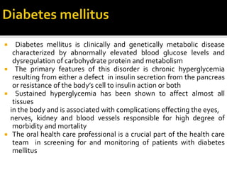  Diabetes mellitus is clinically and genetically metabolic disease
characterized by abnormally elevated blood glucose levels and
dysregulation of carbohydrate protein and metabolism
 The primary features of this disorder is chronic hyperglycemia
resulting from either a defect in insulin secretion from the pancreas
or resistance of the body’s cell to insulin action or both
 Sustained hyperglycemia has been shown to affect almost all
tissues
in the body and is associated with complications effecting the eyes,
nerves, kidney and blood vessels responsible for high degree of
morbidity and mortality
 The oral health care professional is a crucial part of the health care
team in screening for and monitoring of patients with diabetes
mellitus
 