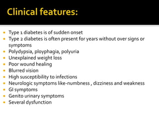  Type 1 diabetes is of sudden onset
 Type 2 diabetes is often present for years without over signs or
symptoms
 Polydypsia, ployphagia, polyuria
 Unexplained weight loss
 Poor wound healing
 Blurred vision
 High susceptibility to infections
 Neurologic symptoms like-numbness , dizziness and weakness
 GI symptoms
 Genito urinary symptoms
 Several dysfunction
 