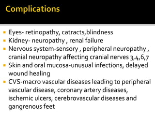  Eyes- retinopathy, catracts,blindness
 Kidney- neuropathy , renal failure
 Nervous system-sensory , peripheral neuropathy ,
cranial neuropathy affecting cranial nerves 3,4,6,7
 Skin and oral mucosa-unusual infections, delayed
wound healing
 CVS-macro vascular diseases leading to peripheral
vascular disease, coronary artery diseases,
ischemic ulcers, cerebrovascular diseases and
gangrenous feet
 