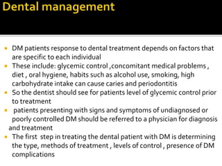  DM patients response to dental treatment depends on factors that
are specific to each individual
 These include: glycemic control ,concomitant medical problems ,
diet , oral hygiene, habits such as alcohol use, smoking, high
carbohydrate intake can cause caries and periodontitis
 So the dentist should see for patients level of glycemic control prior
to treatment
 patients presenting with signs and symptoms of undiagnosed or
poorly controlled DM should be referred to a physician for diagnosis
and treatment
 The first step in treating the dental patient with DM is determining
the type, methods of treatment , levels of control , presence of DM
complications
 