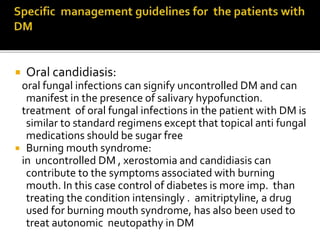  Oral candidiasis:
oral fungal infections can signify uncontrolled DM and can
manifest in the presence of salivary hypofunction.
treatment of oral fungal infections in the patient with DM is
similar to standard regimens except that topical anti fungal
medications should be sugar free
 Burning mouth syndrome:
in uncontrolled DM , xerostomia and candidiasis can
contribute to the symptoms associated with burning
mouth. In this case control of diabetes is more imp. than
treating the condition intensingly . amitriptyline, a drug
used for burning mouth syndrome, has also been used to
treat autonomic neutopathy in DM
 