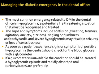  The most common emergency related to DM in the dental
office is hypoglycemia, a potentially life threatening situation
that must be recognized and treated
 The signs and symptoms include confusion ,sweating, tremors,
agitation, anxiety, dizziness ,tingling or numbness
and tachycardia and severe hypoglycemia may result in seizures
or loss of consciousness
 As soon as a patient experience signs or symptoms of possible
hypoglycemia the dentist should check for the blood glucose
with a glucometer
 If a glucometer is unavailable the condition should be treated
a hypoglycemic episode and rapidly absorbed oral
carbohydrates are preferable
 