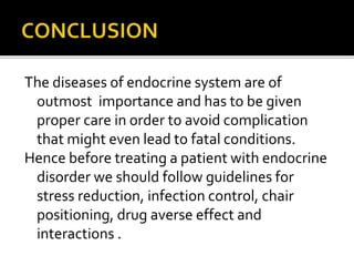 The diseases of endocrine system are of
outmost importance and has to be given
proper care in order to avoid complication
that might even lead to fatal conditions.
Hence before treating a patient with endocrine
disorder we should follow guidelines for
stress reduction, infection control, chair
positioning, drug averse effect and
interactions .
 