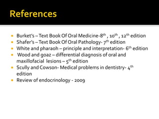  Burket’s –Text BookOf Oral Medicine-8th , 10th , 12th edition
 Shafer’s –Text BookOf Oral Pathology- 7th edition
 White and pharaoh – principle and interpretation- 6th edition
 Wood and goaz – differential diagnosis of oral and
maxillofacial lesions – 5th edition
 Scully and Cowson- Medical problems in dentistry- 4th
edition
 Review of endocrinology - 2009
 