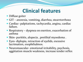 Clinical features
 Diffuse goiter
 GIT – anorexia, vomiting, diarrhea, stearrtorrhoea
 Cardiac- palpitations, tachycardia, angina, cardiac
failure.
 Respiratory – dyspnea on exertion, exacerbation of
asthma
 Skin- purititis, alopecia , pretibial myoedema .
 Eyes- diplopia, retraction of eyelids, excessive
lacrimation, exophthalmos.
 Neuromuscular- emotional irritability, psychosis,
aggitiation muscle weakness, increase tender reflex
 