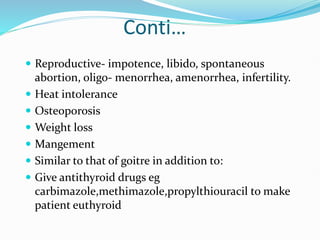 Conti…
 Reproductive- impotence, libido, spontaneous
abortion, oligo- menorrhea, amenorrhea, infertility.
 Heat intolerance
 Osteoporosis
 Weight loss
 Mangement
 Similar to that of goitre in addition to:
 Give antithyroid drugs eg
carbimazole,methimazole,propylthiouracil to make
patient euthyroid
 