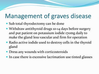 Management of graves disease
 Sub total thyrodectomy can be done
 Withdraw antithyroid drugs 10-14 days before surgery
and put patient on potassium iodide 170mg daily to
make the gland less vascular and firm for operation
 Radio active iodide used to destroy cells in the thyroid
gland
 Dress any wounds with corticosteroids
 In case there is excessive lacrimation use tinted glasses
 
