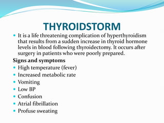 THYROIDSTORM
 It is a life threatening complication of hyperthyroidism
that results from a sudden increase in thyroid hormone
levels in blood following thyroidectomy. It occurs after
surgery in patients who were poorly prepared.
Signs and symptoms
 High temperature (fever)
 Increased metabolic rate
 Vomiting
 Low BP
 Confusion
 Atrial fibrillation
 Profuse sweating
 