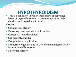 HYPOTHYROIDISM
 This is a condition in which there is low or depressed
levels of thyroid hormone. It presents as cretinism in
children and myxedema in adults.
Causes
 Spontaneous atrophy
 Following treatment with radio iodide
 Congenital hypothyroidism
 Sub acute thyroiditis
 Drug- induced e.g. lithium
 Dyshormonogenesis due to lack of enzyme necessary for
form action of hormones
 Following surgery
 