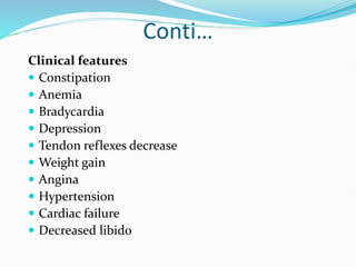 Conti…
Clinical features
 Constipation
 Anemia
 Bradycardia
 Depression
 Tendon reflexes decrease
 Weight gain
 Angina
 Hypertension
 Cardiac failure
 Decreased libido
 