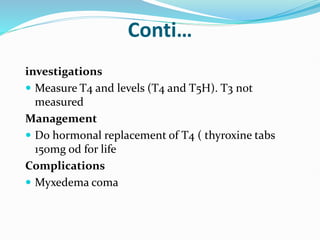 Conti…
investigations
 Measure T4 and levels (T4 and T5H). T3 not
measured
Management
 Do hormonal replacement of T4 ( thyroxine tabs
150mg od for life
Complications
 Myxedema coma
 