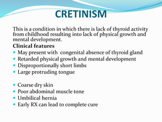 CRETINISM
This is a condition in which there is lack of thyroid activity
from childhood resulting into lack of physical growth and
mental development.
Clinical features
 May present with congenital absence of thyroid gland
 Retarded physical growth and mental development
 Disproportionally short limbs
 Large protruding tongue
 Coarse dry skin
 Poor abdominal muscle tone
 Umbilical hernia
 Early RX can lead to complete cure
 