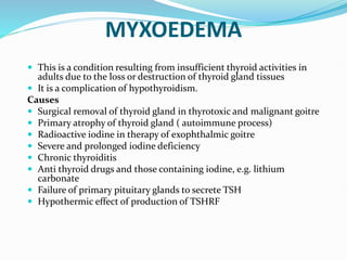 MYXOEDEMA
 This is a condition resulting from insufficient thyroid activities in
adults due to the loss or destruction of thyroid gland tissues
 It is a complication of hypothyroidism.
Causes
 Surgical removal of thyroid gland in thyrotoxic and malignant goitre
 Primary atrophy of thyroid gland ( autoimmune process)
 Radioactive iodine in therapy of exophthalmic goitre
 Severe and prolonged iodine deficiency
 Chronic thyroiditis
 Anti thyroid drugs and those containing iodine, e.g. lithium
carbonate
 Failure of primary pituitary glands to secrete TSH
 Hypothermic effect of production of TSHRF
 