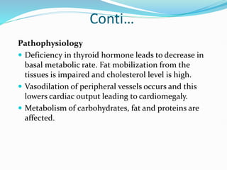 Conti…
Pathophysiology
 Deficiency in thyroid hormone leads to decrease in
basal metabolic rate. Fat mobilization from the
tissues is impaired and cholesterol level is high.
 Vasodilation of peripheral vessels occurs and this
lowers cardiac output leading to cardiomegaly.
 Metabolism of carbohydrates, fat and proteins are
affected.
 