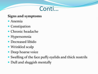 Conti…
Signs and symptoms
 Anemia
 Constipation
 Chronic headache
 Hypersomnia
 Decreased libido
 Wrinkled scalp
 Deep hoarse voice
 Swelling of the face puffy eyelids and thick nostrils
 Dull and sluggish mentally
 