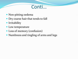 Conti…
 Non-pitting oedema
 Dry coarse hair that tends to fall
 Irritability
 Low temperature
 Loss of memory (confusion)
 Numbness and tingling of arms and legs
 