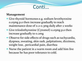 Conti…
Management
 Give thyroid hormones e.g. sodium levothyroxine
0.05mg p.o then increase gradually to reach
maintenance dose of 0.2-0.3mg daily after 2 weeks
 Give triiodothyronine (Cytomol) 0.05mg p.o then
increase gradually to 0.2mg
 Observe for side effects of drugs such as tachycardia,
dyspnea, sweating, skin rash, palpitations, dizziness,
weight loss , pericardial pain, diarrhea
 Nurse the patient in a warm room and add him live
because he has poor tolerance to cold.
 