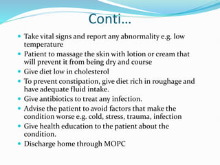 Conti…
 Take vital signs and report any abnormality e.g. low
temperature
 Patient to massage the skin with lotion or cream that
will prevent it from being dry and course
 Give diet low in cholesterol
 To prevent constipation, give diet rich in roughage and
have adequate fluid intake.
 Give antibiotics to treat any infection.
 Advise the patient to avoid factors that make the
condition worse e.g. cold, stress, trauma, infection
 Give health education to the patient about the
condition.
 Discharge home through MOPC
 