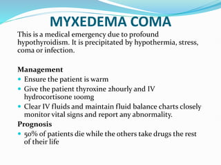 MYXEDEMA COMA
This is a medical emergency due to profound
hypothyroidism. It is precipitated by hypothermia, stress,
coma or infection.
Management
 Ensure the patient is warm
 Give the patient thyroxine 2hourly and IV
hydrocortisone 100mg
 Clear IV fluids and maintain fluid balance charts closely
monitor vital signs and report any abnormality.
Prognosis
 50% of patients die while the others take drugs the rest
of their life
 