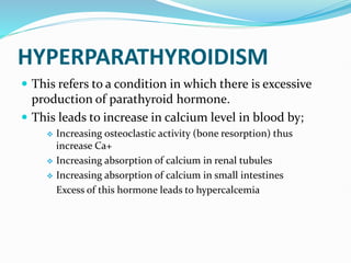 HYPERPARATHYROIDISM
 This refers to a condition in which there is excessive
production of parathyroid hormone.
 This leads to increase in calcium level in blood by;
 Increasing osteoclastic activity (bone resorption) thus
increase Ca+
 Increasing absorption of calcium in renal tubules
 Increasing absorption of calcium in small intestines
Excess of this hormone leads to hypercalcemia
 