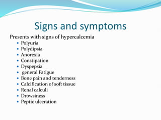 Signs and symptoms
Presents with signs of hypercalcemia
 Polyuria
 Polydipsia
 Anorexia
 Constipation
 Dyspepsia
 general Fatigue
 Bone pain and tenderness
 Calcification of soft tissue
 Renal calculi
 Drowsiness
 Peptic ulceration
 