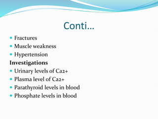 Conti…
 Fractures
 Muscle weakness
 Hypertension
Investigations
 Urinary levels of Ca2+
 Plasma level of Ca2+
 Parathyroid levels in blood
 Phosphate levels in blood
 