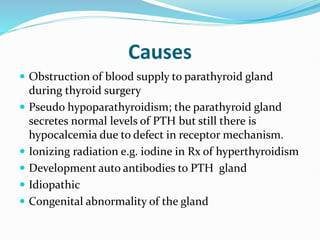 Causes
 Obstruction of blood supply to parathyroid gland
during thyroid surgery
 Pseudo hypoparathyroidism; the parathyroid gland
secretes normal levels of PTH but still there is
hypocalcemia due to defect in receptor mechanism.
 Ionizing radiation e.g. iodine in Rx of hyperthyroidism
 Development auto antibodies to PTH gland
 Idiopathic
 Congenital abnormality of the gland
 
