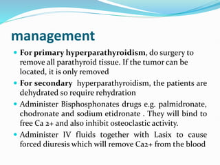 management
 For primary hyperparathyroidism, do surgery to
remove all parathyroid tissue. If the tumor can be
located, it is only removed
 For secondary hyperparathyroidism, the patients are
dehydrated so require rehydration
 Administer Bisphosphonates drugs e.g. palmidronate,
chodronate and sodium etidronate . They will bind to
free Ca 2+ and also inhibit osteoclastic activity.
 Administer IV fluids together with Lasix to cause
forced diuresis which will remove Ca2+ from the blood
 