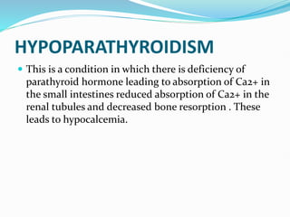 HYPOPARATHYROIDISM
 This is a condition in which there is deficiency of
parathyroid hormone leading to absorption of Ca2+ in
the small intestines reduced absorption of Ca2+ in the
renal tubules and decreased bone resorption . These
leads to hypocalcemia.
 