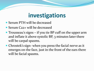 investigations
 Serum PTH will be decreased
 Serum Ca2+ will be decreased
 Trousseau's signs – if you tie BP cuff on the upper arm
and inflate it above systolic BP, 3 minutes later there
will be carpal spasms.
 Chrostek’s sign- when you press the facial nerve as it
emerges on the face, just in the front of the ears there
will be facial spasms.
 