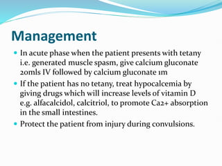 Management
 In acute phase when the patient presents with tetany
i.e. generated muscle spasm, give calcium gluconate
20mls IV followed by calcium gluconate 1m
 If the patient has no tetany, treat hypocalcemia by
giving drugs which will increase levels of vitamin D
e.g. alfacalcidol, calcitriol, to promote Ca2+ absorption
in the small intestines.
 Protect the patient from injury during convulsions.
 