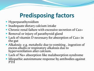 Predisposing factors
 Hyperparathyroidism
 Inadequate dietary calcium intake
 Chronic renal failure with excessive secretion of Ca2+
 Removal or injury of parathyroid gland
 Lack of vitamin D necessary for absorption of Ca2+ in
the gut
 Alkalosis- e.g. metabolic due to vomiting , ingestion of
excess alkalis or respiratory alkalosis due to
hyperventilation alter calcium.
 Lack of Na+ absorption like malabsorption syndrome
 Idiopathic autoimmune response by antibodies against
PTH
 